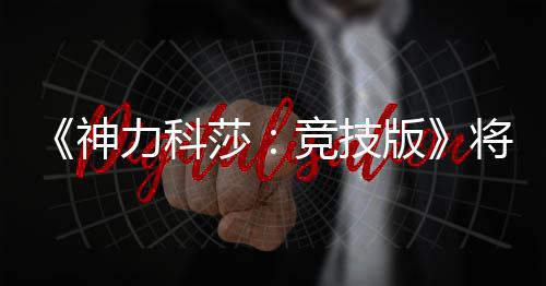 脱离体验发行力科版抢先5月竞技将于神莎正式