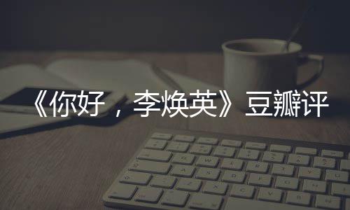 豆瓣多少唐探李焕你英评分评分最新好，口碑