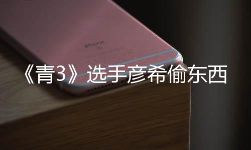 偷东偷戒青彦希彦希选手西视光 频曝直播指回应