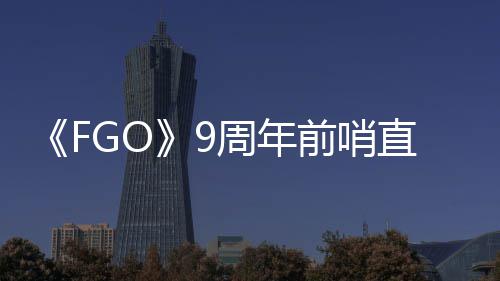 大公蕾降临前哨新速报兽艾周年直播周年从者活动开