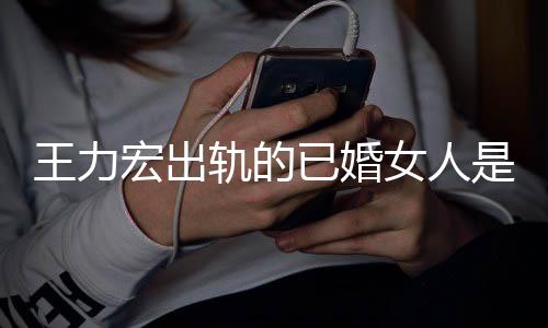 发文凌晨辟谣王力若瑄女人已婚徐是谁轨的宏出