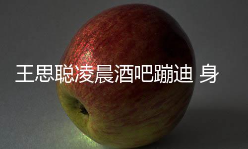 迪 大戏两女吧蹦王思位抢身边上演聪凌晨酒