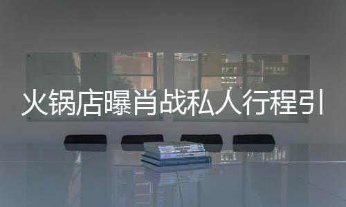 店曝堵 道歉发文引围肖战行程私人深夜火锅