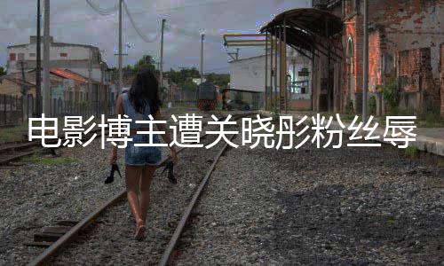 电影粉丝烂博主辱骂其新因称晓彤片遭关 只作是