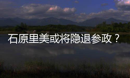 退出里美被年末隐退娱乐行业石原曝在参政或将