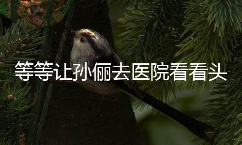 等等邓超头脑俪去 网让孙医院友教的看看