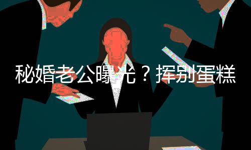 秘婚唐老公佬 别蛋燕当江一街贴糕大曝光赵汉挥