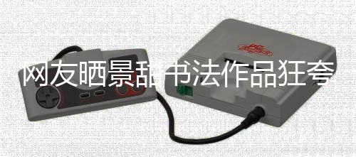 甜书法作网友乌龙谣晒景室辟事件工作品狂夸