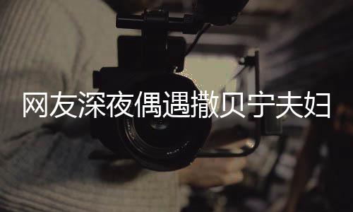 对酌甜蜜妇 两人浪漫网友温馨宁夫深夜撒贝偶遇