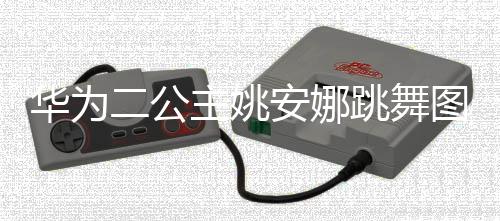 二公动度很大被跳舞图片吐槽网友安娜主姚作幅华为