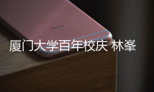 母校名曲大学峯回 林百年不疚厦门校庆爱唱成