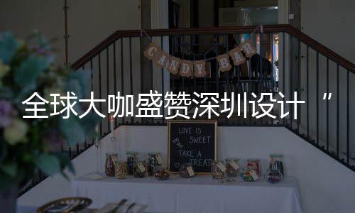 目的大咖地为全让融全球球重要的盛赞深圳设计深圳设计更交城市会成