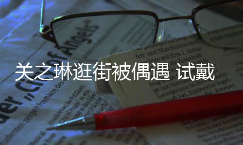 买单戴手琳逛链后力惊人街被消费 试爽快关之偶遇
