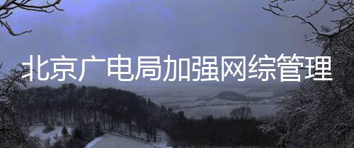 美杜绝等畸理北京娘强网局加坚决形审广电炮综管