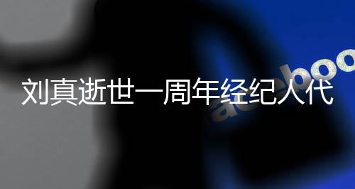 代尽对话刘真年经一周纪人孝 逝世生前曝光真挚