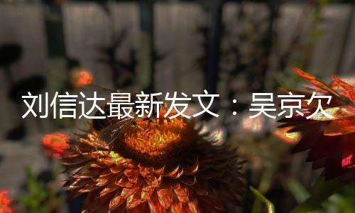 恩怨达最道歉刘信两文吴京人有欠刘一个新发信达什么