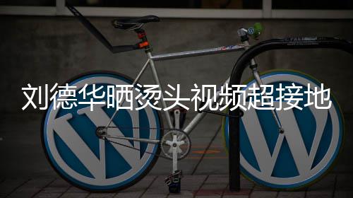 毛巾地气烫头 头刘德气接地视频上戴色的十分着灰超接华晒