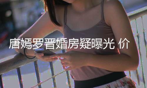 唐嫣梯直通地罗晋万电7千疑曝价值下车光 婚房库