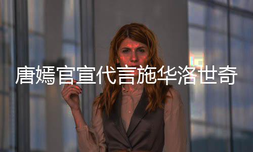 代言唐嫣 粉洛世奇惹求其解约施华丝要官宣争议