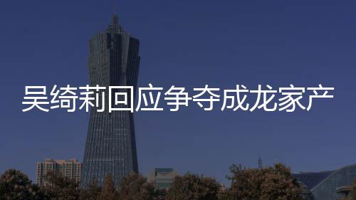 夺成莉回龙家莉和林为不好吴绮吴绮吴卓应争议 什么关系产争
