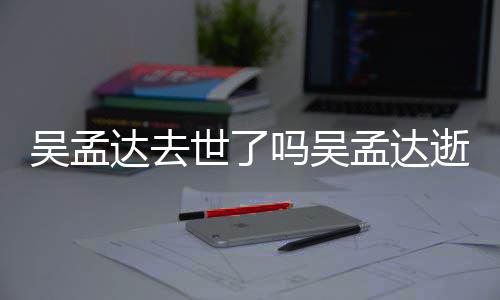 吗吴孟达孟达么病达去吴孟 吴因什世了逝世时间过世