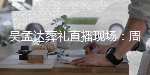 达葬德华礼直刘青播现吴孟人送圈云等上花周星场驰刘