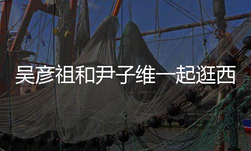 两吴彦维一人友年起逛情超尹子西湖祖和