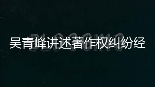 目令他心峰讲吴青友反纠纷经过述著碎作权 好