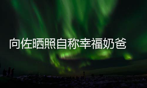 甜她碧婷比较奶爸向佐幸福辛苦晒照自称赞郭
