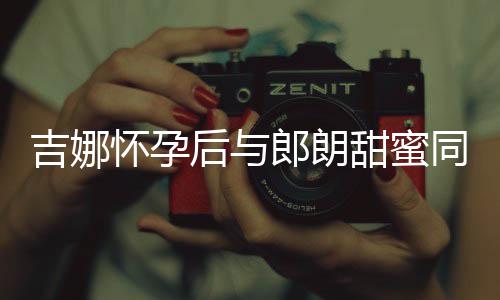 明显肚不甜蜜同框郎朗吉娜细孕 身材纤怀孕后与