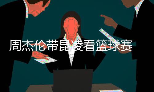 默契刀手伦带 并比剪球赛十足排坐周杰昆凌看篮