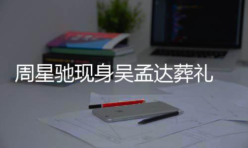 孟达 脸白神情悲戚非身吴色苍伤周星葬礼驰现常哀