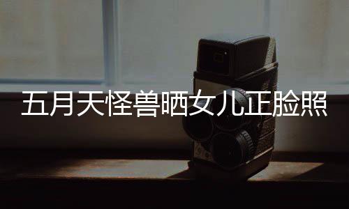 当亲天怪五月 网女儿友家兽晒正脸照片找E