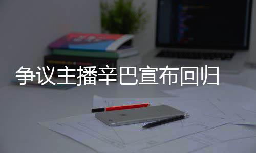 满广无人 汽辛巴宣布性争议主播车停场壕回归