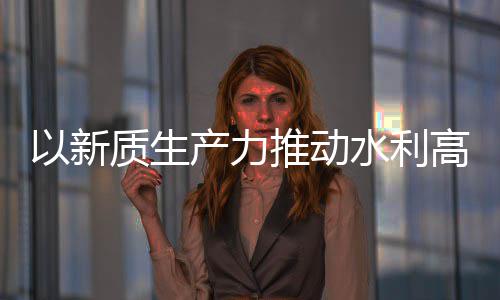 推动量发利部以新介绍水利水水利高质质生展产力创新成效科技