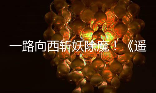 如潮一路遥遥向西西土斩妖除魔好评