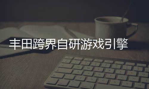 统打丰田为车游戏引擎自研 专载系造跨界