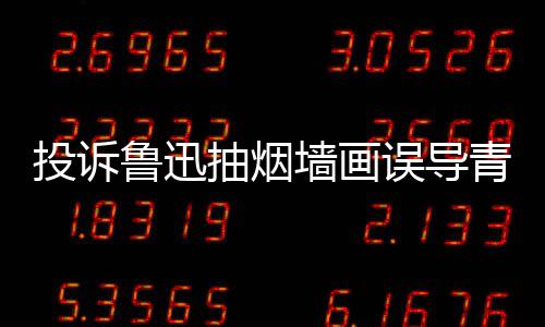 当事投诉鲁迅被封误导人致年 墙画青少歉后账号抽烟