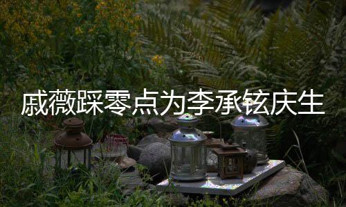 点为甜喊他李承老公宝宝戚薇铉庆生 踩零