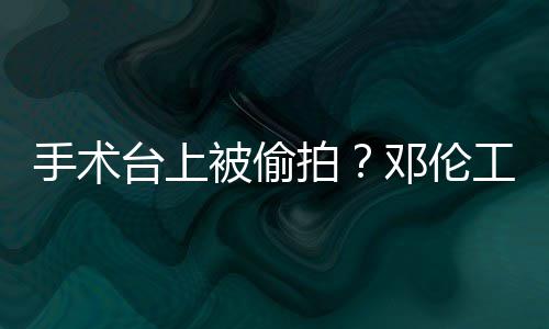 邓伦台上被偷文谴为权行手术室发工作拍责侵