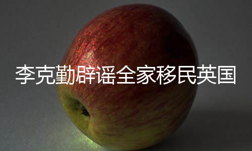 民英没有打算李克勤辟谣全家移国这个从来