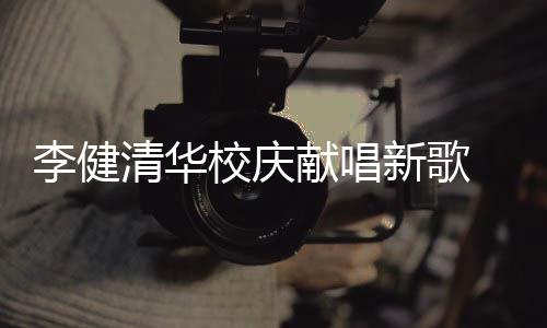 木年同台李健不同清华校庆献唱新歌新员 水双方华添框