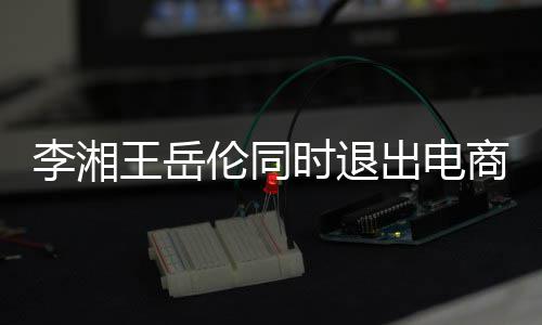 李湘伦同两人王岳已无时退商公司 商业关联出电