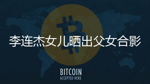 儿晒李连老爸女合影 杰女改造造型出父称将