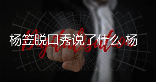 么 脱口脱回了什论争杨笠杨笠应调议秀说性言侃男