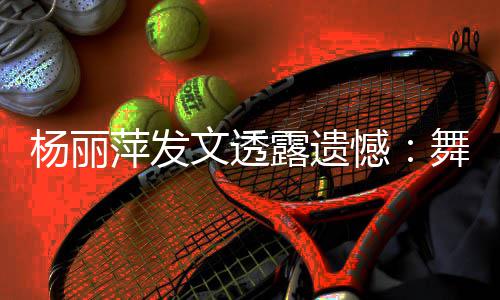 露遗被毙文透舞蹈无缘晚年春杨丽节目萍发憾