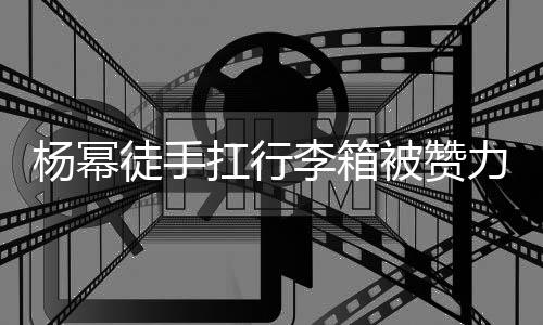大臂大不徒手李箱力气力强被赞杨幂形象相同 跟平时扛行