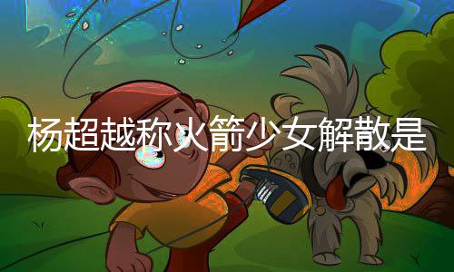 骂是脱 杨超越称杨超越被解散少女是解怎么火箭回事
