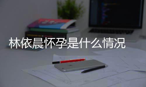 台官林依 林情况孕是依晨孕交平宣怀什么在社晨怀