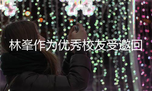 母校大学林峯谦逊优秀 敬酒姿校友厦门受邀势显作为回到